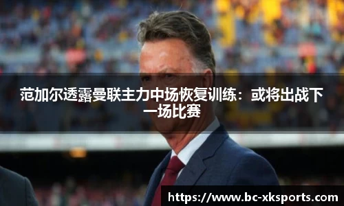 范加尔透露曼联主力中场恢复训练：或将出战下一场比赛