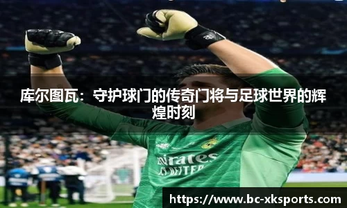 库尔图瓦：守护球门的传奇门将与足球世界的辉煌时刻