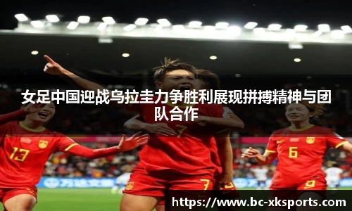 女足中国迎战乌拉圭力争胜利展现拼搏精神与团队合作