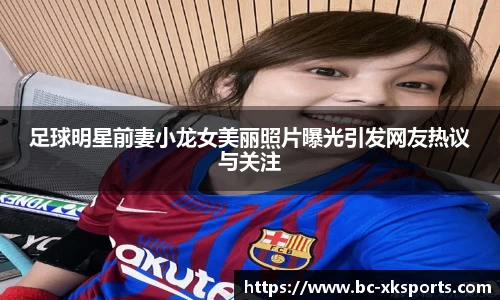足球明星前妻小龙女美丽照片曝光引发网友热议与关注